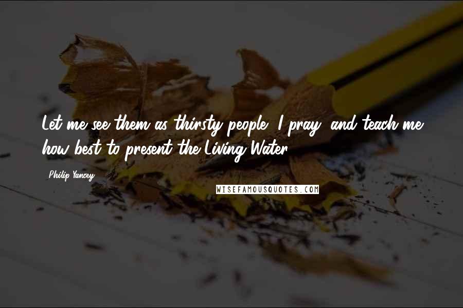 Philip Yancey Quotes: Let me see them as thirsty people, I pray, and teach me how best to present the Living Water.