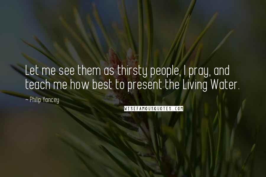 Philip Yancey Quotes: Let me see them as thirsty people, I pray, and teach me how best to present the Living Water.