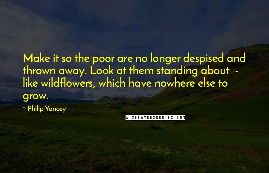 Philip Yancey Quotes: Make it so the poor are no longer despised and thrown away. Look at them standing about  -  like wildflowers, which have nowhere else to grow.