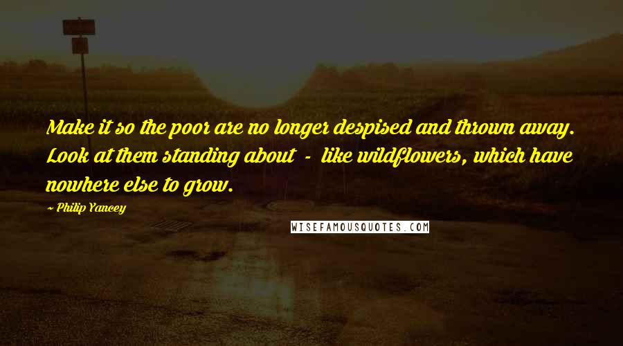 Philip Yancey Quotes: Make it so the poor are no longer despised and thrown away. Look at them standing about  -  like wildflowers, which have nowhere else to grow.