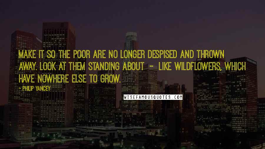 Philip Yancey Quotes: Make it so the poor are no longer despised and thrown away. Look at them standing about  -  like wildflowers, which have nowhere else to grow.