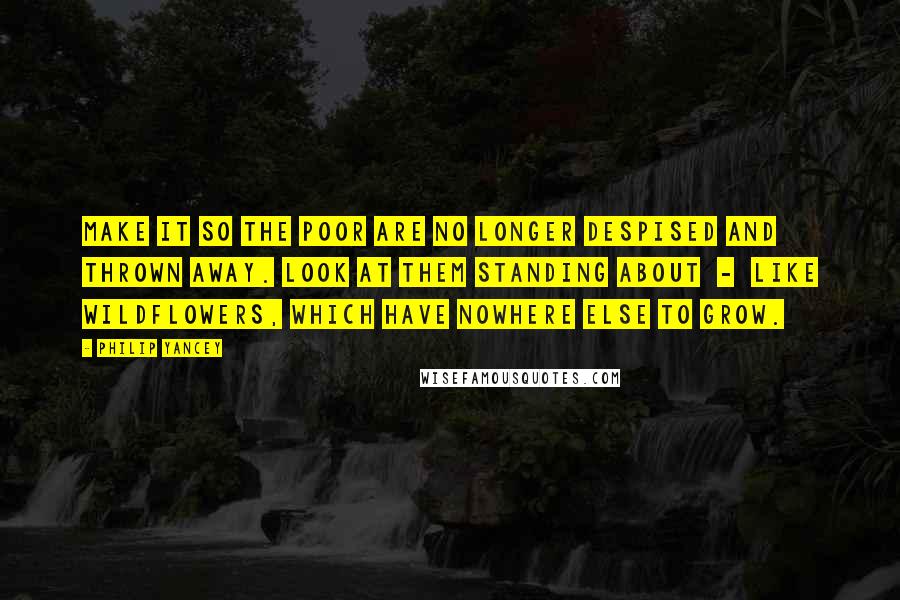 Philip Yancey Quotes: Make it so the poor are no longer despised and thrown away. Look at them standing about  -  like wildflowers, which have nowhere else to grow.