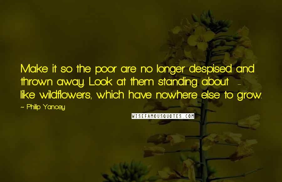 Philip Yancey Quotes: Make it so the poor are no longer despised and thrown away. Look at them standing about  -  like wildflowers, which have nowhere else to grow.