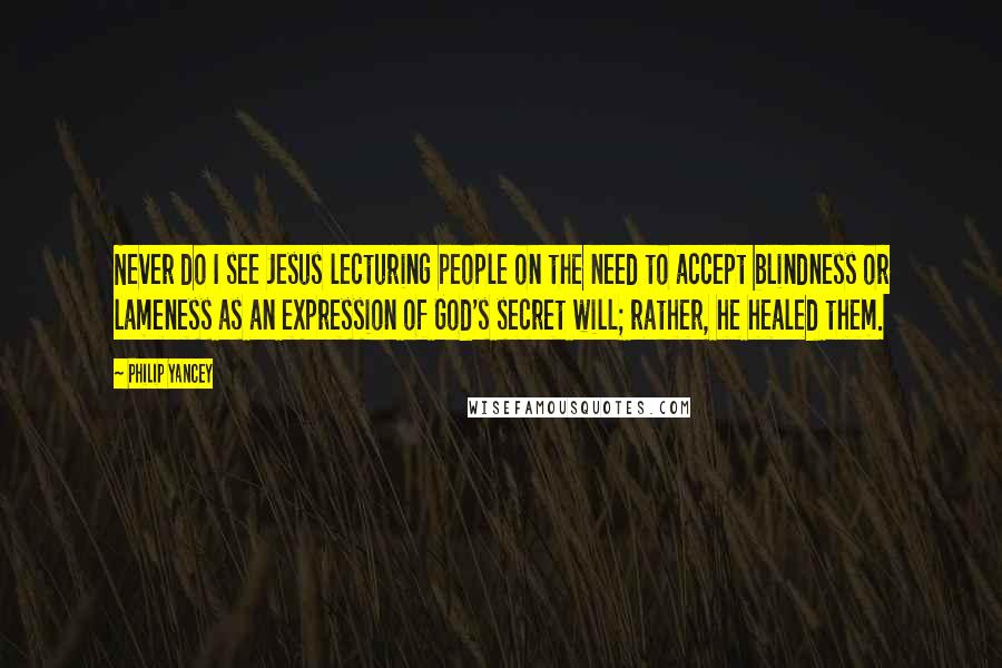 Philip Yancey Quotes: Never do I see Jesus lecturing people on the need to accept blindness or lameness as an expression of God's secret will; rather, he healed them.