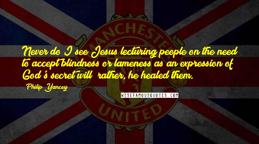 Philip Yancey Quotes: Never do I see Jesus lecturing people on the need to accept blindness or lameness as an expression of God's secret will; rather, he healed them.