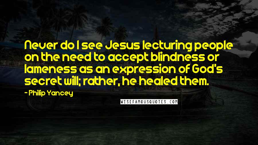 Philip Yancey Quotes: Never do I see Jesus lecturing people on the need to accept blindness or lameness as an expression of God's secret will; rather, he healed them.