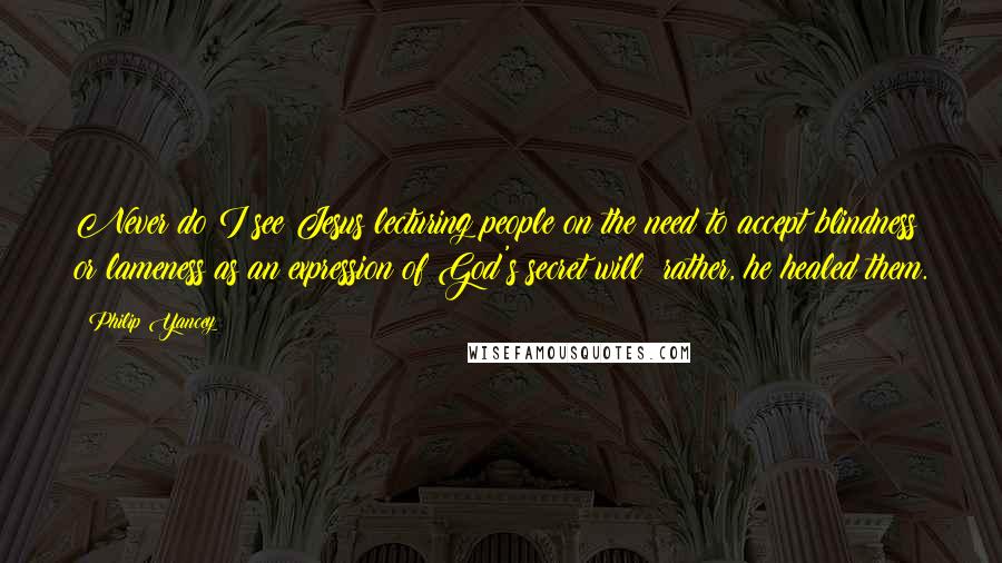 Philip Yancey Quotes: Never do I see Jesus lecturing people on the need to accept blindness or lameness as an expression of God's secret will; rather, he healed them.