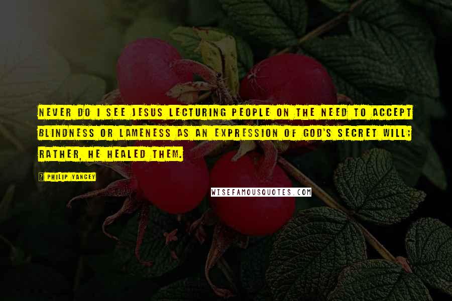 Philip Yancey Quotes: Never do I see Jesus lecturing people on the need to accept blindness or lameness as an expression of God's secret will; rather, he healed them.