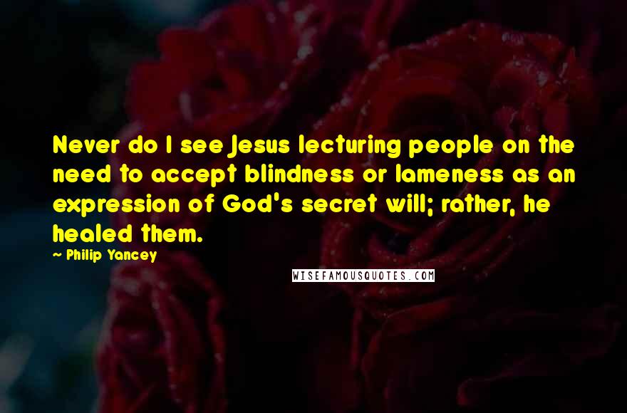 Philip Yancey Quotes: Never do I see Jesus lecturing people on the need to accept blindness or lameness as an expression of God's secret will; rather, he healed them.