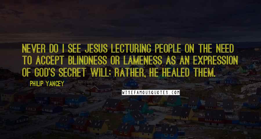 Philip Yancey Quotes: Never do I see Jesus lecturing people on the need to accept blindness or lameness as an expression of God's secret will; rather, he healed them.