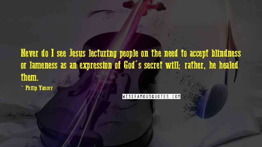 Philip Yancey Quotes: Never do I see Jesus lecturing people on the need to accept blindness or lameness as an expression of God's secret will; rather, he healed them.