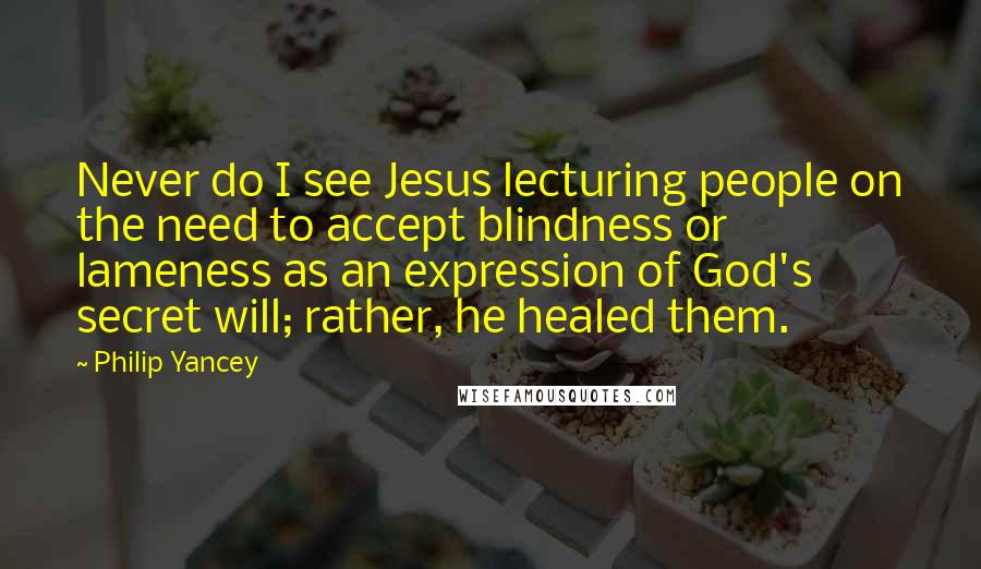 Philip Yancey Quotes: Never do I see Jesus lecturing people on the need to accept blindness or lameness as an expression of God's secret will; rather, he healed them.