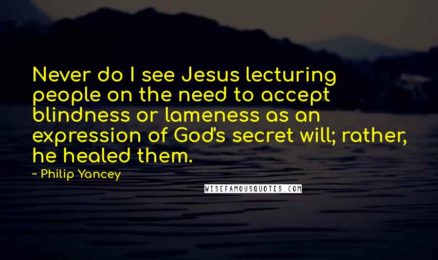 Philip Yancey Quotes: Never do I see Jesus lecturing people on the need to accept blindness or lameness as an expression of God's secret will; rather, he healed them.