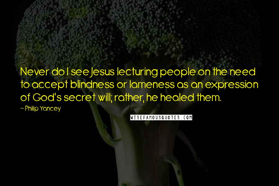Philip Yancey Quotes: Never do I see Jesus lecturing people on the need to accept blindness or lameness as an expression of God's secret will; rather, he healed them.