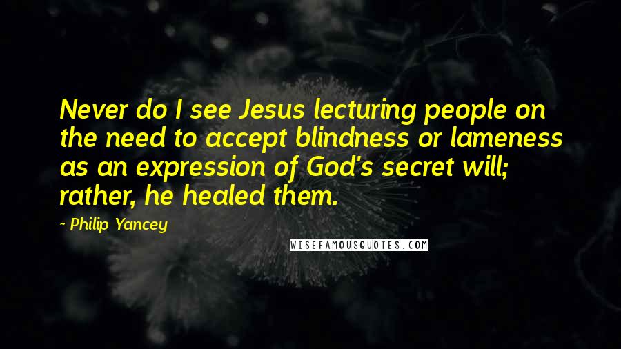 Philip Yancey Quotes: Never do I see Jesus lecturing people on the need to accept blindness or lameness as an expression of God's secret will; rather, he healed them.