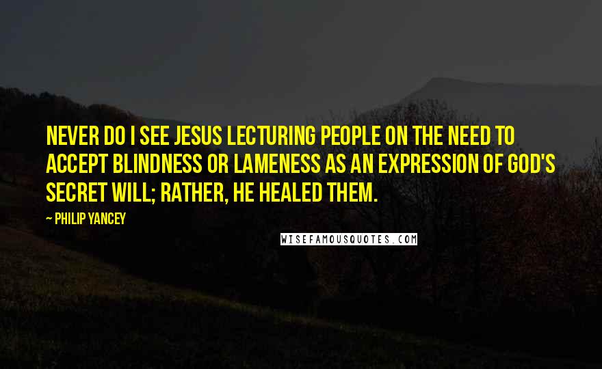 Philip Yancey Quotes: Never do I see Jesus lecturing people on the need to accept blindness or lameness as an expression of God's secret will; rather, he healed them.