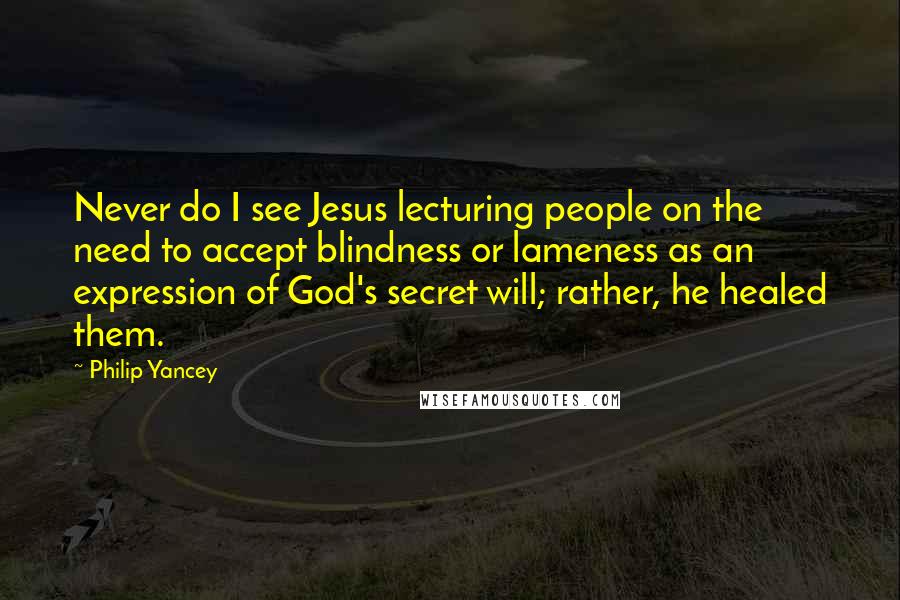 Philip Yancey Quotes: Never do I see Jesus lecturing people on the need to accept blindness or lameness as an expression of God's secret will; rather, he healed them.