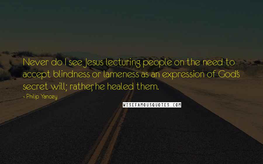 Philip Yancey Quotes: Never do I see Jesus lecturing people on the need to accept blindness or lameness as an expression of God's secret will; rather, he healed them.