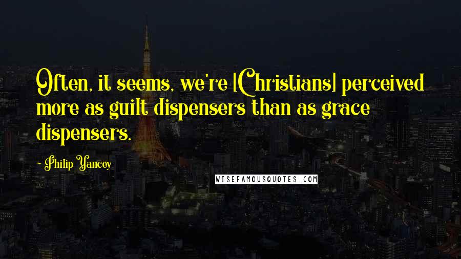 Philip Yancey Quotes: Often, it seems, we're [Christians] perceived more as guilt dispensers than as grace dispensers.