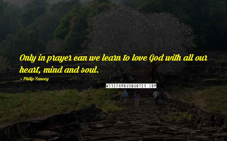 Philip Yancey Quotes: Only in prayer can we learn to love God with all our heart, mind and soul.