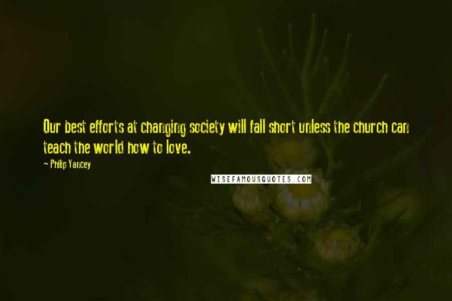 Philip Yancey Quotes: Our best efforts at changing society will fall short unless the church can teach the world how to love.