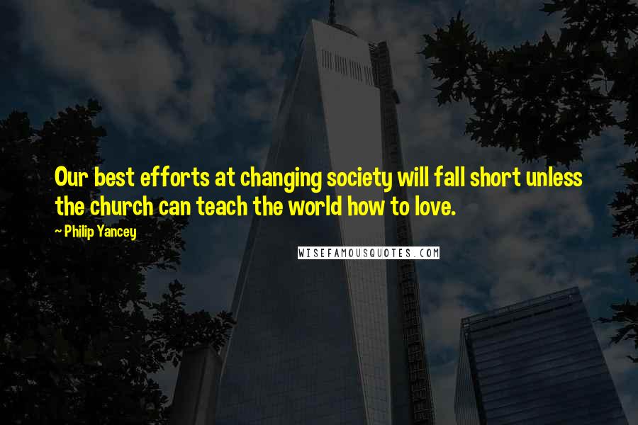 Philip Yancey Quotes: Our best efforts at changing society will fall short unless the church can teach the world how to love.