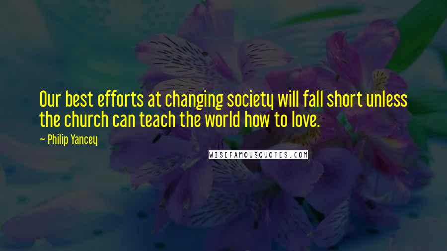 Philip Yancey Quotes: Our best efforts at changing society will fall short unless the church can teach the world how to love.
