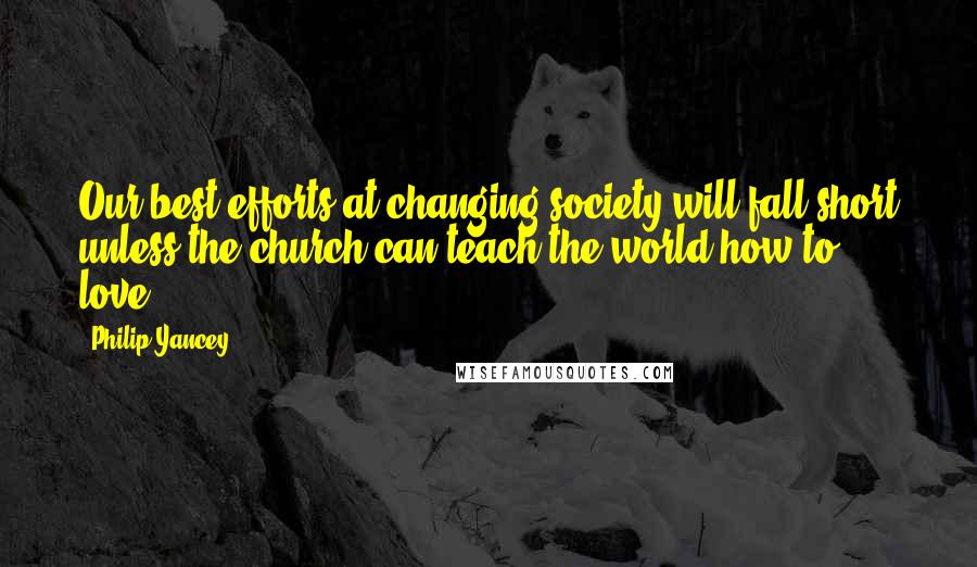 Philip Yancey Quotes: Our best efforts at changing society will fall short unless the church can teach the world how to love.