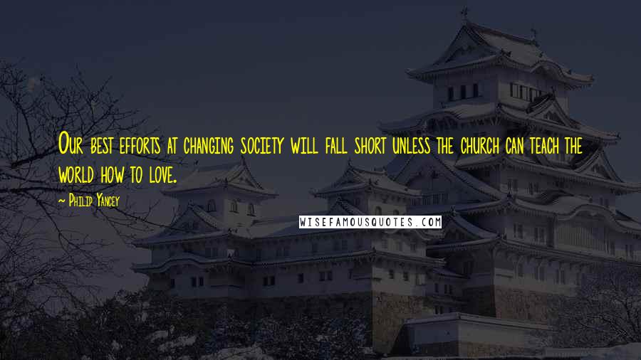 Philip Yancey Quotes: Our best efforts at changing society will fall short unless the church can teach the world how to love.