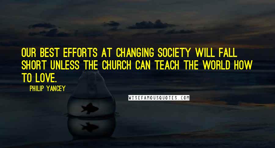 Philip Yancey Quotes: Our best efforts at changing society will fall short unless the church can teach the world how to love.