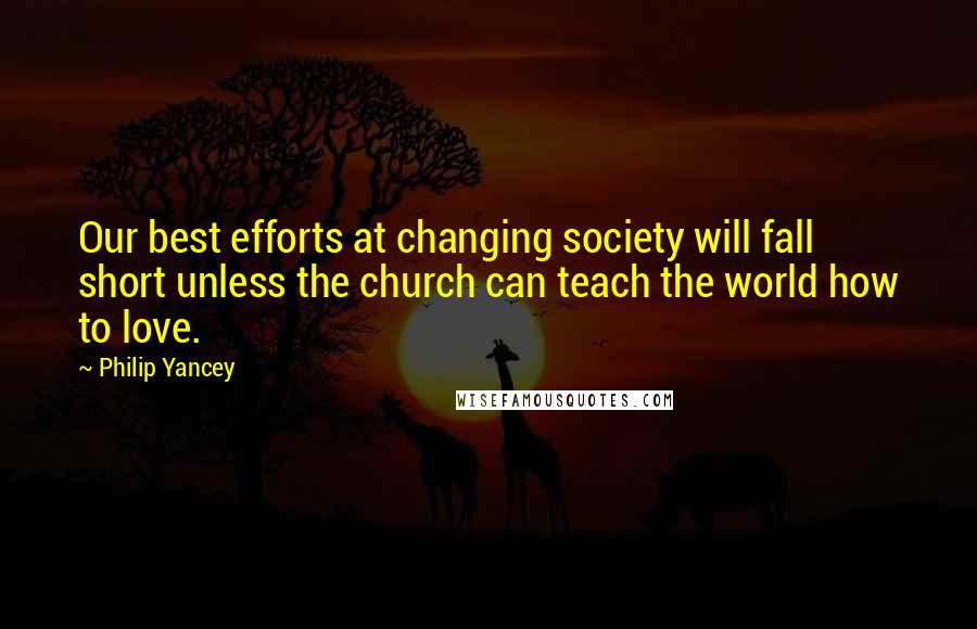 Philip Yancey Quotes: Our best efforts at changing society will fall short unless the church can teach the world how to love.