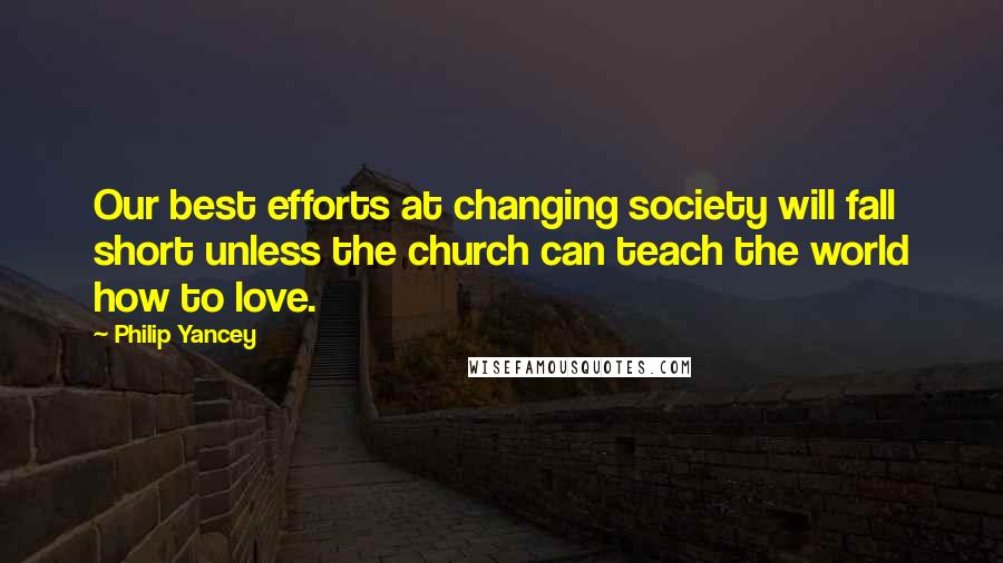 Philip Yancey Quotes: Our best efforts at changing society will fall short unless the church can teach the world how to love.