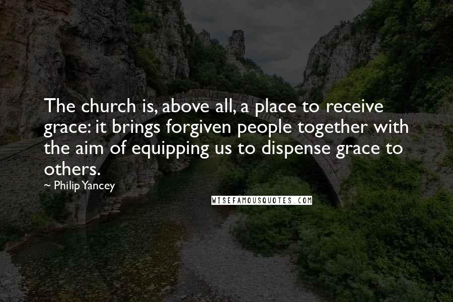 Philip Yancey Quotes: The church is, above all, a place to receive grace: it brings forgiven people together with the aim of equipping us to dispense grace to others.