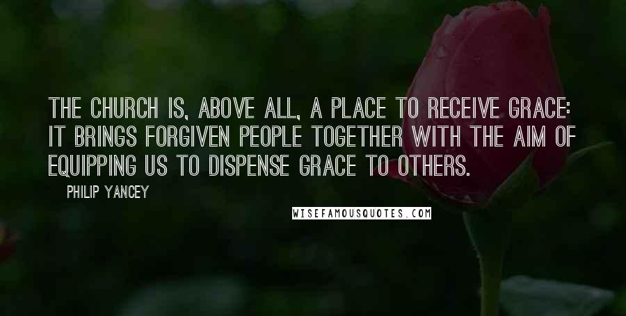 Philip Yancey Quotes: The church is, above all, a place to receive grace: it brings forgiven people together with the aim of equipping us to dispense grace to others.
