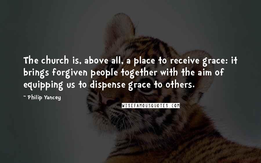 Philip Yancey Quotes: The church is, above all, a place to receive grace: it brings forgiven people together with the aim of equipping us to dispense grace to others.