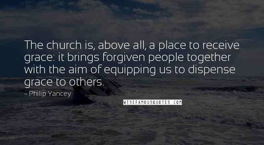 Philip Yancey Quotes: The church is, above all, a place to receive grace: it brings forgiven people together with the aim of equipping us to dispense grace to others.