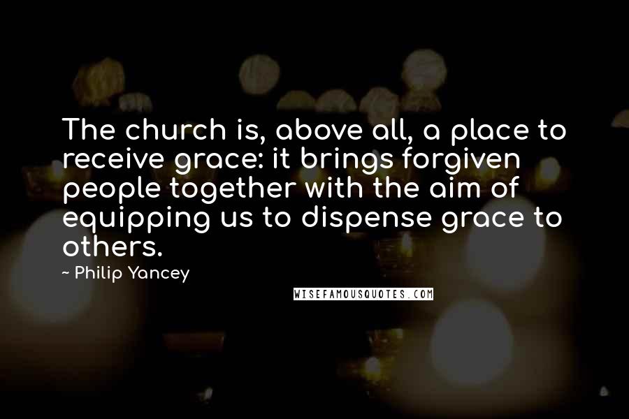 Philip Yancey Quotes: The church is, above all, a place to receive grace: it brings forgiven people together with the aim of equipping us to dispense grace to others.