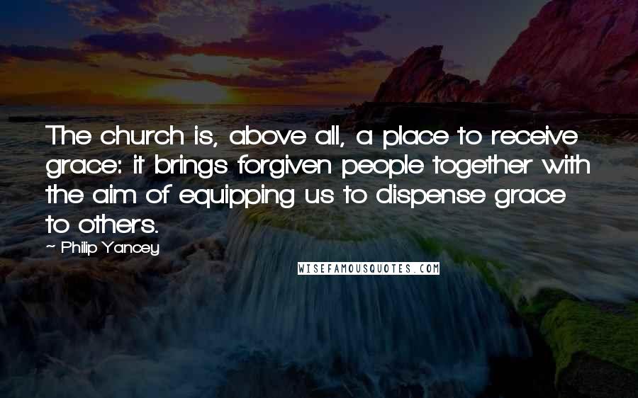Philip Yancey Quotes: The church is, above all, a place to receive grace: it brings forgiven people together with the aim of equipping us to dispense grace to others.