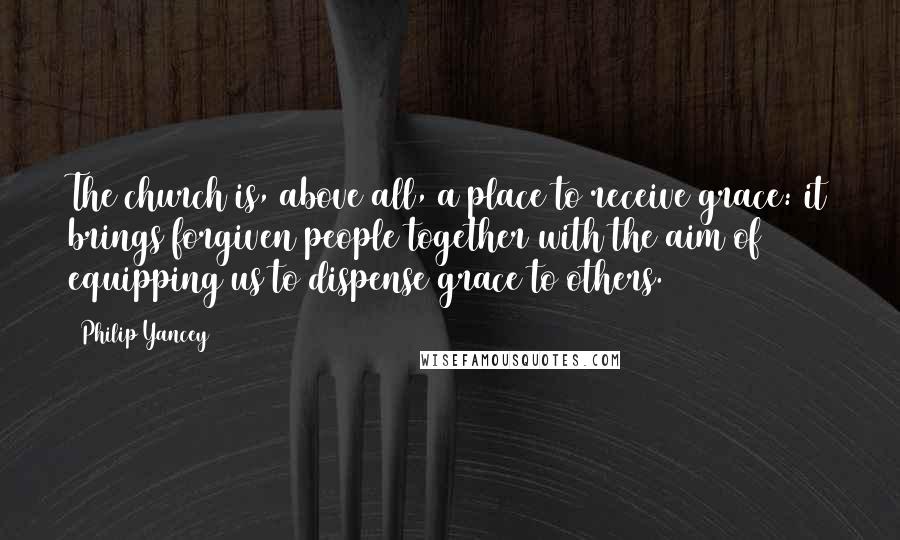 Philip Yancey Quotes: The church is, above all, a place to receive grace: it brings forgiven people together with the aim of equipping us to dispense grace to others.