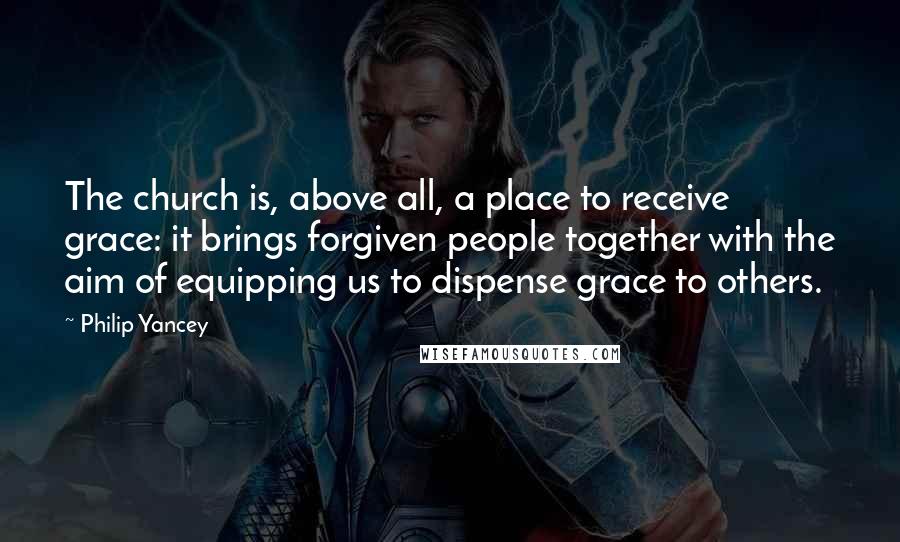 Philip Yancey Quotes: The church is, above all, a place to receive grace: it brings forgiven people together with the aim of equipping us to dispense grace to others.
