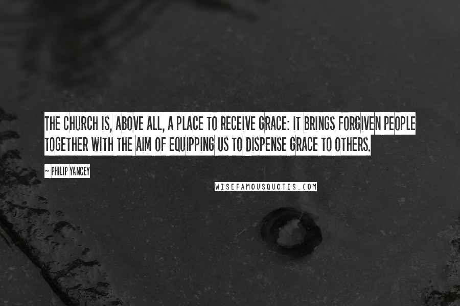 Philip Yancey Quotes: The church is, above all, a place to receive grace: it brings forgiven people together with the aim of equipping us to dispense grace to others.