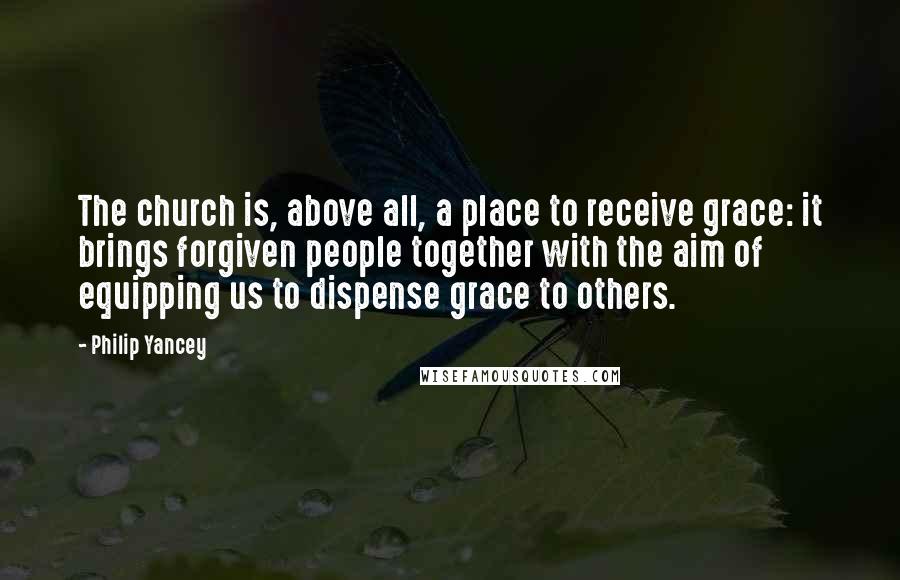 Philip Yancey Quotes: The church is, above all, a place to receive grace: it brings forgiven people together with the aim of equipping us to dispense grace to others.