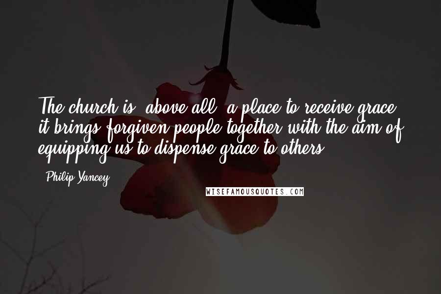 Philip Yancey Quotes: The church is, above all, a place to receive grace: it brings forgiven people together with the aim of equipping us to dispense grace to others.