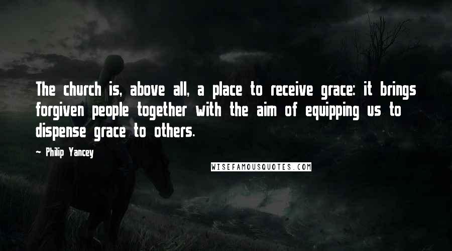 Philip Yancey Quotes: The church is, above all, a place to receive grace: it brings forgiven people together with the aim of equipping us to dispense grace to others.