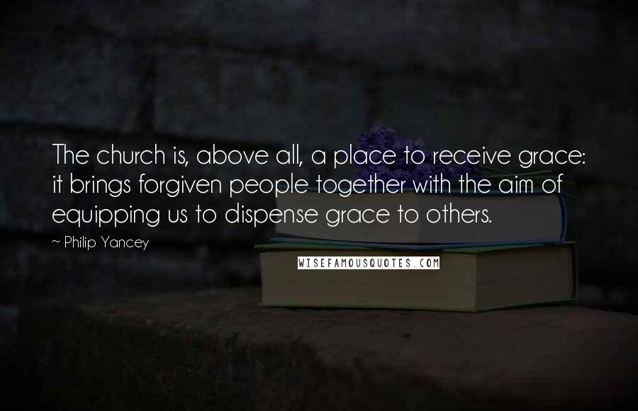 Philip Yancey Quotes: The church is, above all, a place to receive grace: it brings forgiven people together with the aim of equipping us to dispense grace to others.