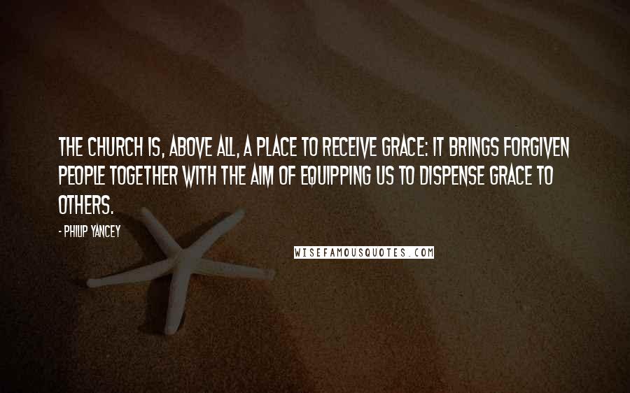 Philip Yancey Quotes: The church is, above all, a place to receive grace: it brings forgiven people together with the aim of equipping us to dispense grace to others.