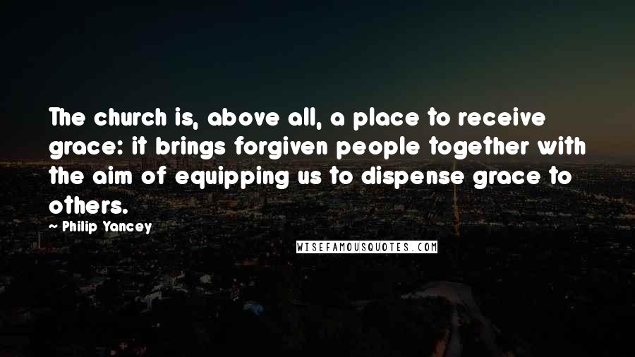 Philip Yancey Quotes: The church is, above all, a place to receive grace: it brings forgiven people together with the aim of equipping us to dispense grace to others.