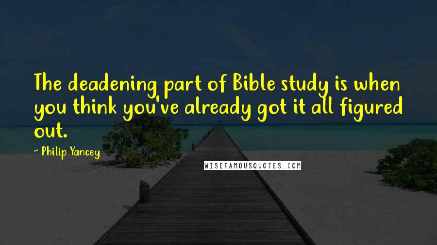 Philip Yancey Quotes: The deadening part of Bible study is when you think you've already got it all figured out.