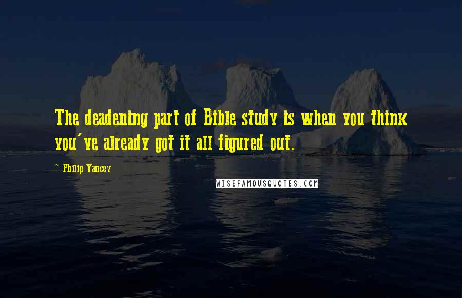 Philip Yancey Quotes: The deadening part of Bible study is when you think you've already got it all figured out.