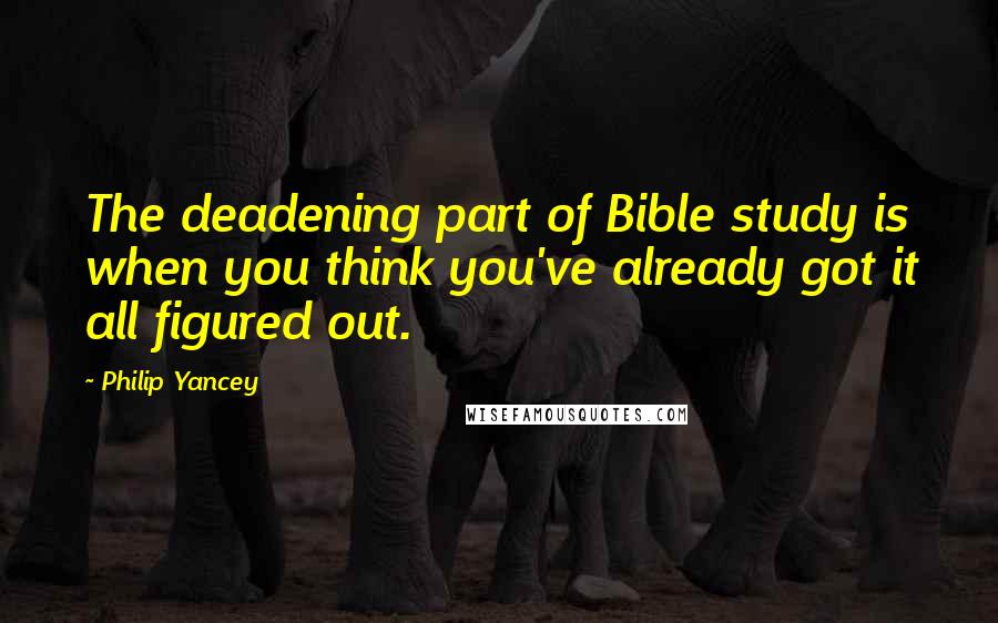 Philip Yancey Quotes: The deadening part of Bible study is when you think you've already got it all figured out.